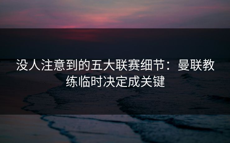 没人注意到的五大联赛细节：曼联教练临时决定成关键