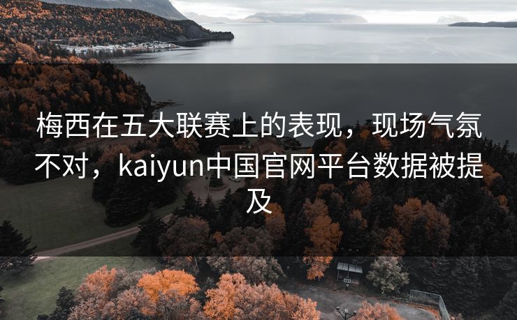 梅西在五大联赛上的表现，现场气氛不对，kaiyun中国官网平台数据被提及