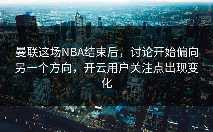 曼联这场NBA结束后，讨论开始偏向另一个方向，开云用户关注点出现变化