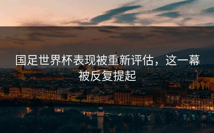 国足世界杯表现被重新评估，这一幕被反复提起