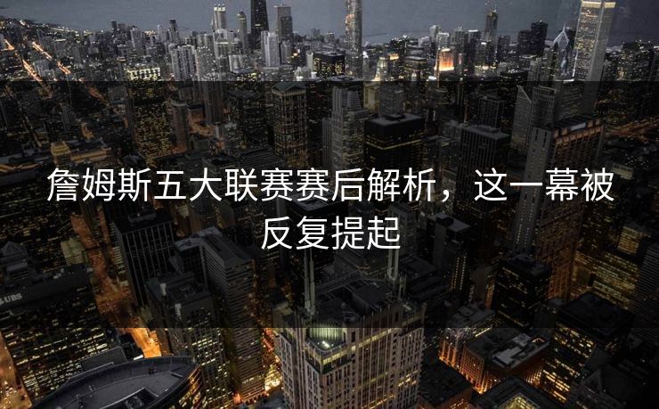 詹姆斯五大联赛赛后解析，这一幕被反复提起