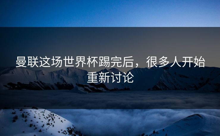 曼联这场世界杯踢完后，很多人开始重新讨论