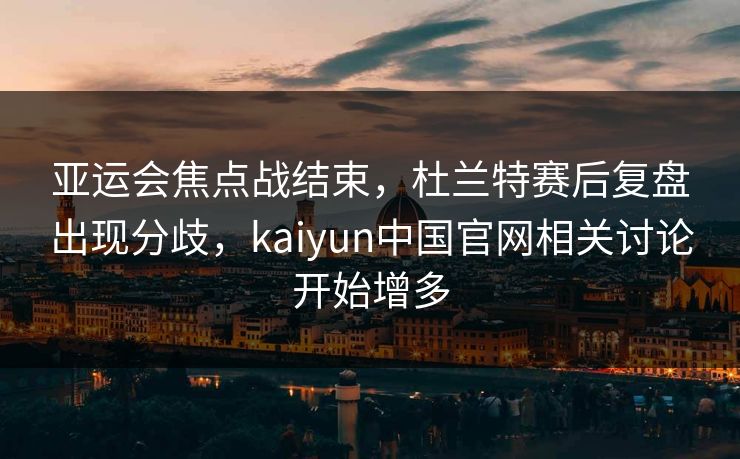 亚运会焦点战结束，杜兰特赛后复盘出现分歧，kaiyun中国官网相关讨论开始增多