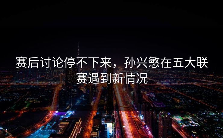 赛后讨论停不下来,孙兴慜在五大联赛遇到新情况 赛后讨论停不下来,孙兴慜在五大联赛遇到新情况