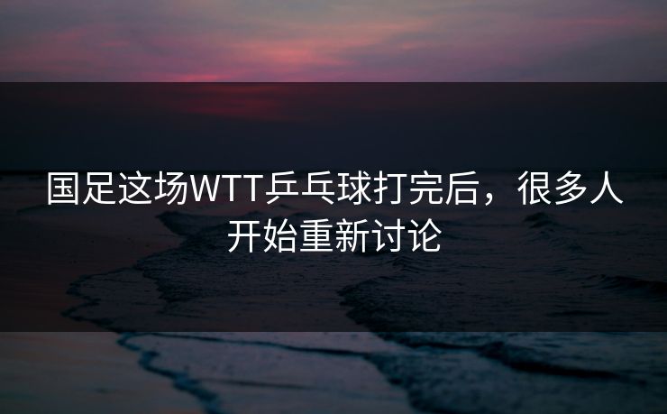 国足这场WTT乒乓球打完后，很多人开始重新讨论