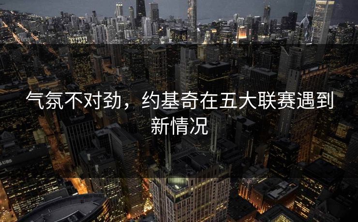 气氛不对劲,约基奇在五大联赛遇到新情况 气氛不对劲,约基奇在五大联赛遇到新情况