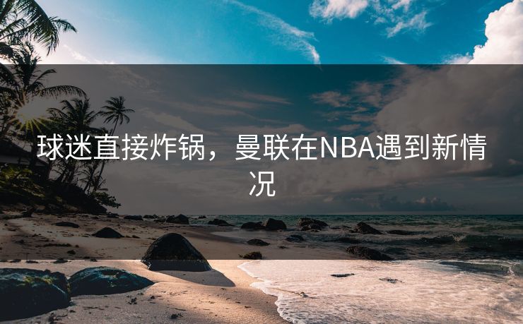 球迷直接炸锅，曼联在NBA遇到新情况