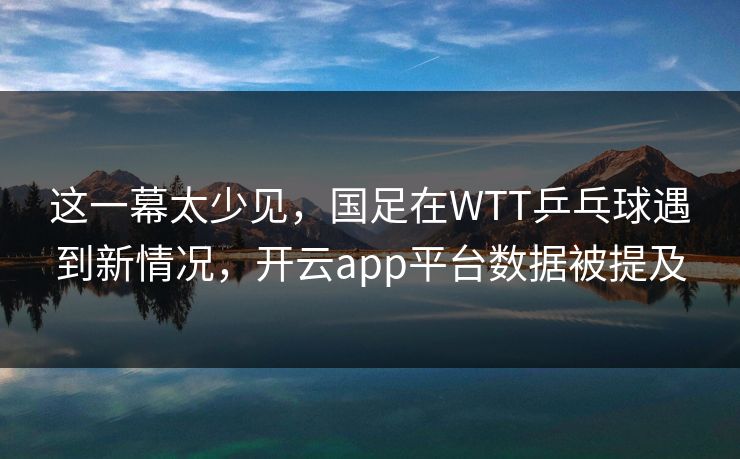 这一幕太少见，国足在WTT乒乓球遇到新情况，开云app平台数据被提及