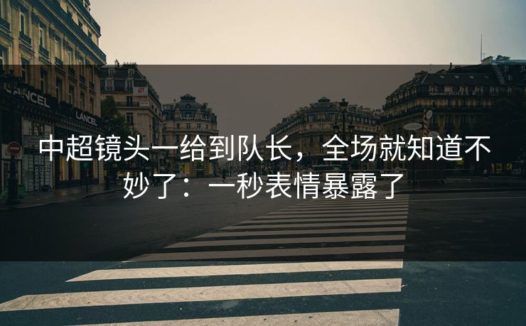 中超镜头一给到队长，全场就知道不妙了：一秒表情暴露了