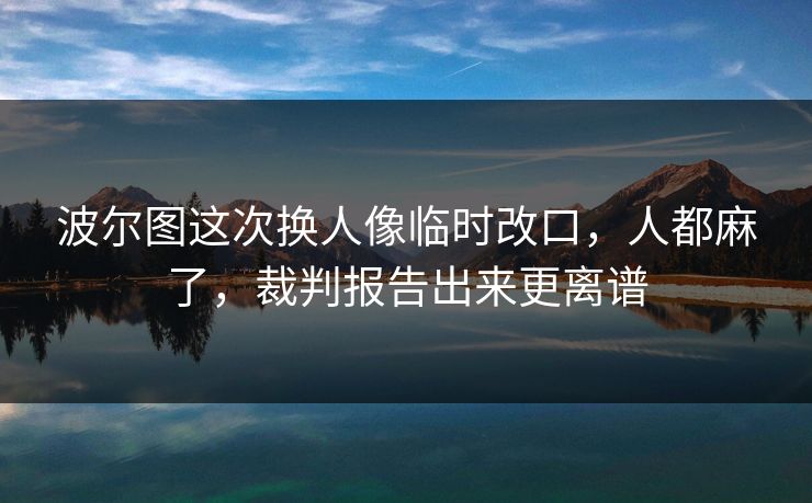 波尔图这次换人像临时改口，人都麻了，裁判报告出来更离谱