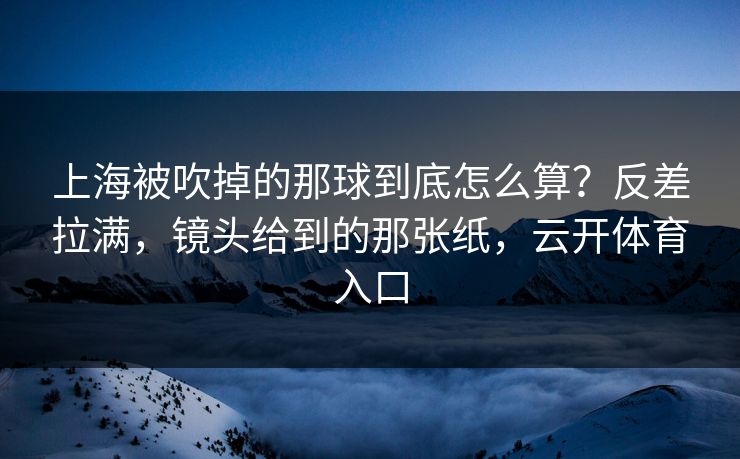 上海被吹掉的那球到底怎么算？反差拉满，镜头给到的那张纸，云开体育入口