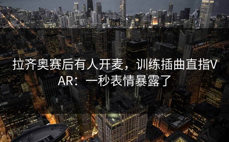 拉齐奥赛后有人开麦，训练插曲直指VAR：一秒表情暴露了