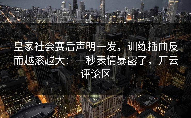皇家社会赛后声明一发，训练插曲反而越滚越大：一秒表情暴露了，开云评论区